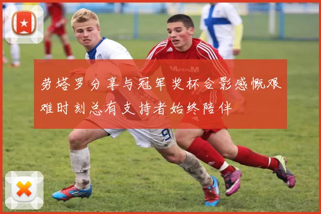 劳塔罗分享与冠军奖杯合影感慨艰难时刻总有支持者始终陪伴